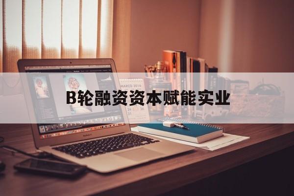 辽阳市B轮融资资本赋能实业(b轮融资公司值得工作吗)