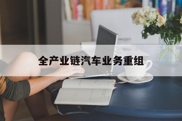 辽阳市全产业链汽车业务重组(全产业链汽车业务重组的意义)